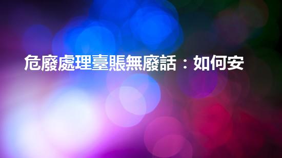 危廢處理臺賬無廢話：如何安全處理危險廢物？